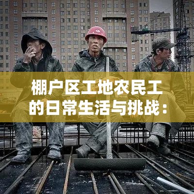 棚户区工地农民工的日常生活与挑战：揭秘城市建设背后的真实故事