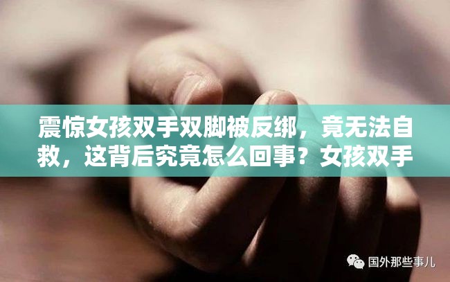 震惊女孩双手双脚被反绑，竟无法自救，这背后究竟怎么回事？女孩双手双脚被反绑无法自救，是意外还是人为？谜团亟待揭开女孩遭遇双手双脚被反绑无法自救，谁是幕后黑手？引人深思