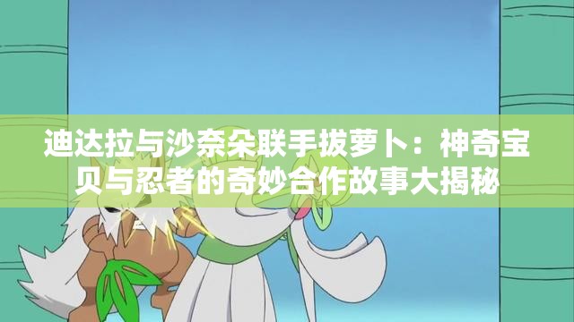 迪达拉与沙奈朵联手拔萝卜：神奇宝贝与忍者的奇妙合作故事大揭秘