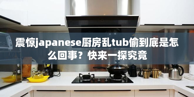 震惊japanese厨房乱tub偷到底是怎么回事？快来一探究竟