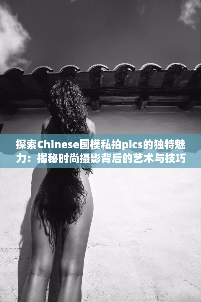 探索Chinese国模私拍pics的独特魅力：揭秘时尚摄影背后的艺术与技巧