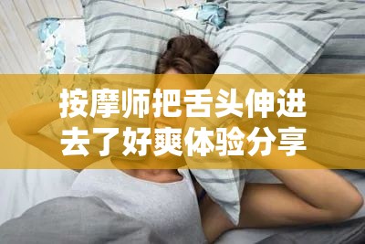 按摩师把舌头伸进去了好爽体验分享：真实感受与专业技巧解析  按摩师把舌头伸进去了好爽：网友热议背后的健康与舒适探讨  按摩师把舌头伸进去了好爽？揭秘独特按摩手法的效果与注意事项  按摩师把舌头伸进去了好爽的真实体验：如何选择安全又舒适的按摩服务  按摩师把舌头伸进去了好爽引发关注：专家解读这种按摩方式是否科学有效  按摩师把舌头伸进去了好爽的背后：探索新型按摩技术的身心放松效果