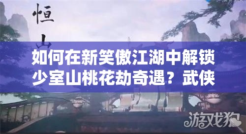 如何在新笑傲江湖中解锁少室山桃花劫奇遇？武侠情缘绝美邂逅等你来探！