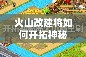 火山改建将如何开拓神秘岛新玩法？未来展望引发无限悬念